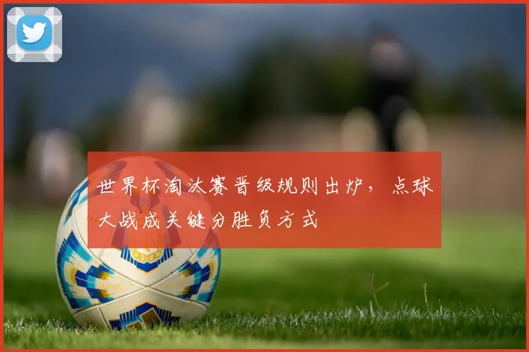 世界杯淘汰赛晋级规则出炉，点球大战成关键分胜负方式