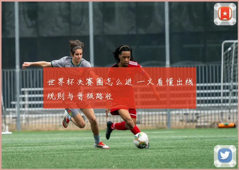 世界杯决赛圈怎么进 一文看懂出线规则与晋级路径