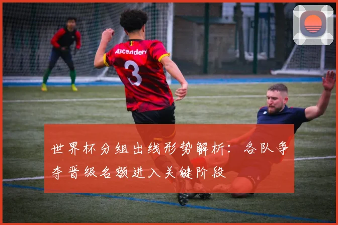 世界杯分组出线形势解析：各队争夺晋级名额进入关键阶段