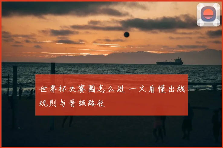 世界杯决赛圈怎么进 一文看懂出线规则与晋级路径
