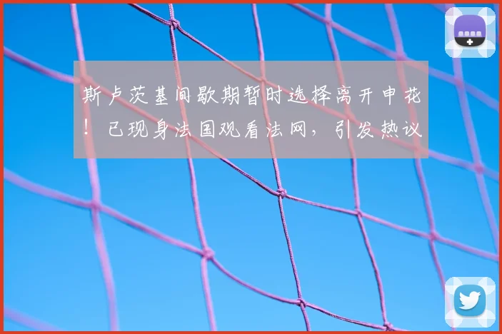 斯卢茨基间歇期暂时选择离开申花!已现身法国观看法网,引发热议