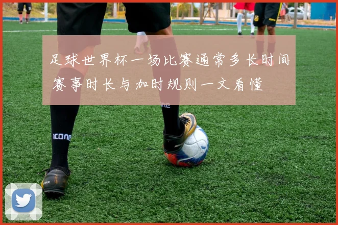 足球世界杯一场比赛通常多长时间 赛事时长与加时规则一文看懂