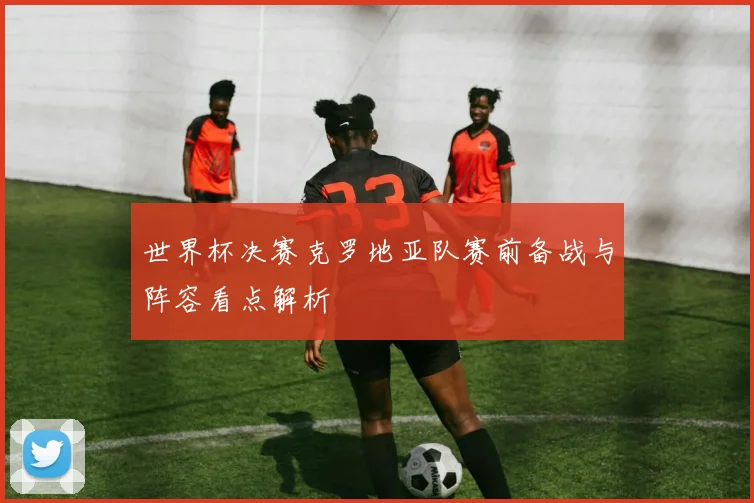 世界杯决赛克罗地亚队赛前备战与阵容看点解析